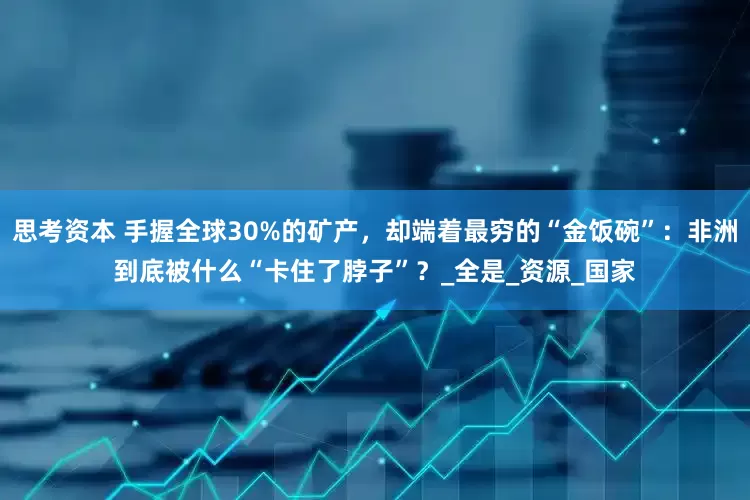 思考资本 手握全球30%的矿产，却端着最穷的“金饭碗”：非洲到底被什么“卡住了脖子”？_全是_资源_国家