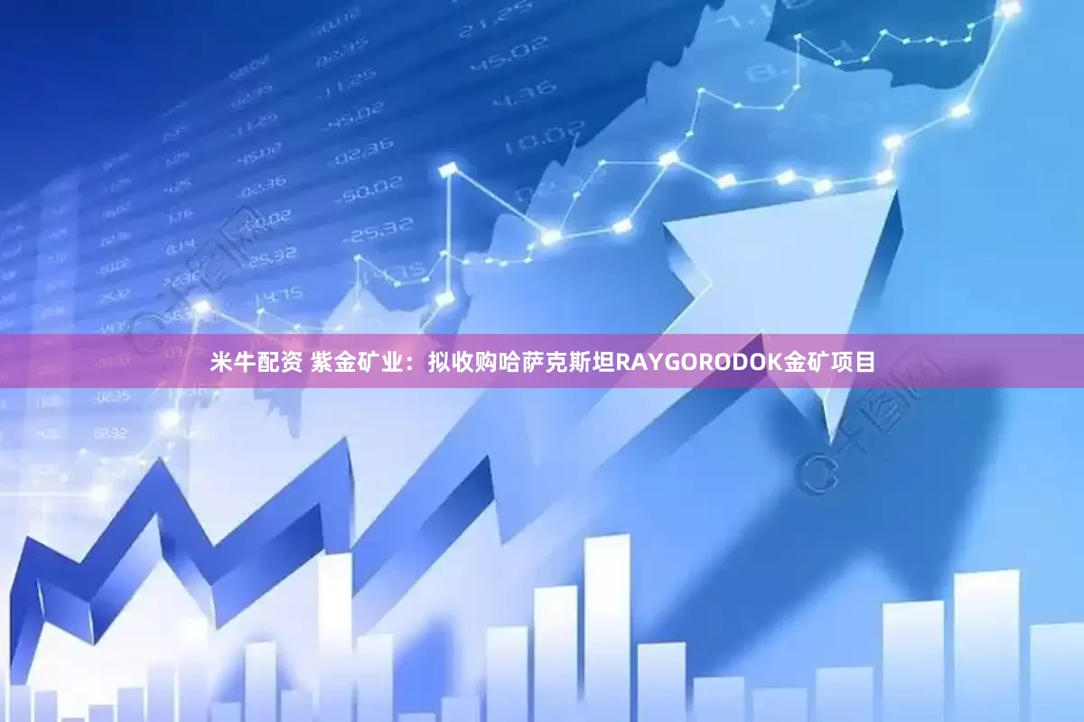 米牛配资 紫金矿业：拟收购哈萨克斯坦RAYGORODOK金矿项目