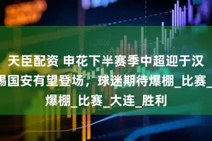 天臣配资 申花下半赛季中超迎于汉超回归，踢国安有望登场，球迷期待爆棚_比赛_大连_胜利