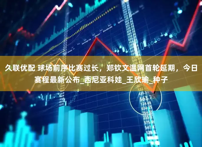 久联优配 球场前序比赛过长，郑钦文温网首轮延期，今日赛程最新公布_西尼亚科娃_王欣瑜_种子