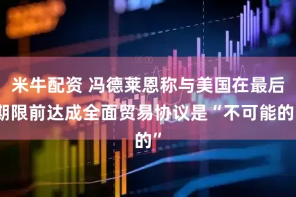 米牛配资 冯德莱恩称与美国在最后期限前达成全面贸易协议是“不可能的”