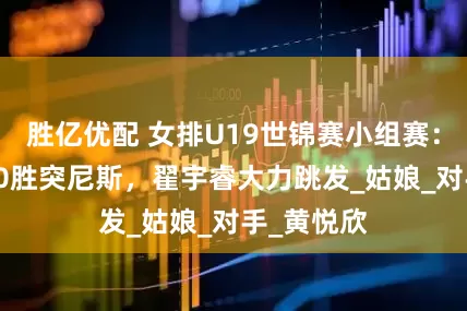 胜亿优配 女排U19世锦赛小组赛：中国队3-0胜突尼斯，翟宇睿大力跳发_姑娘_对手_黄悦欣