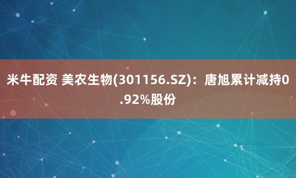米牛配资 美农生物(301156.SZ)：唐旭累计减持0.92%股份