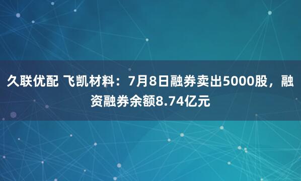 久联优配 飞凯材料：7月8日融券卖出5000股，融资融券余额8.74亿元