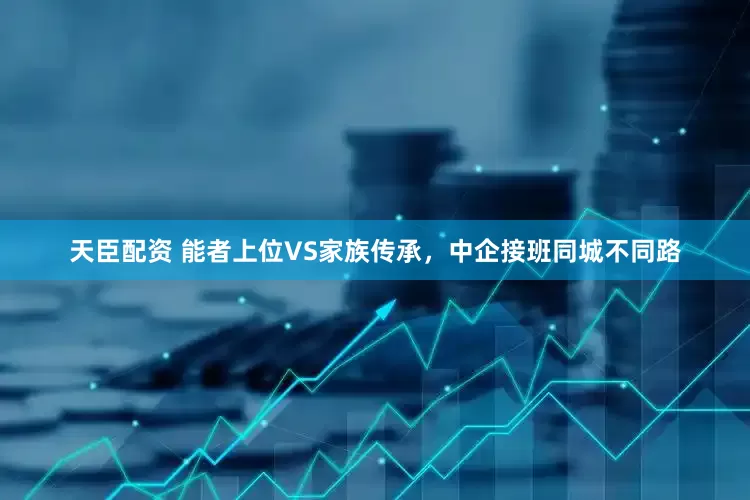 天臣配资 能者上位VS家族传承，中企接班同城不同路
