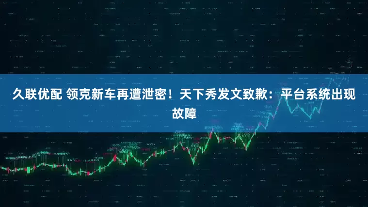 久联优配 领克新车再遭泄密！天下秀发文致歉：平台系统出现故障