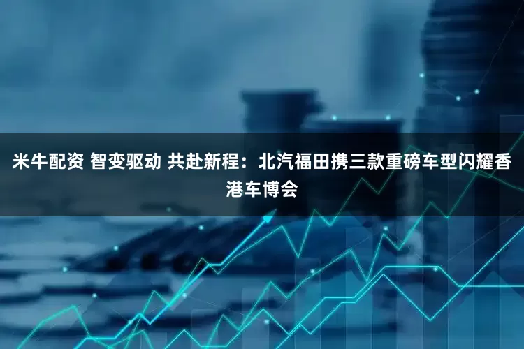 米牛配资 智变驱动 共赴新程：北汽福田携三款重磅车型闪耀香港车博会