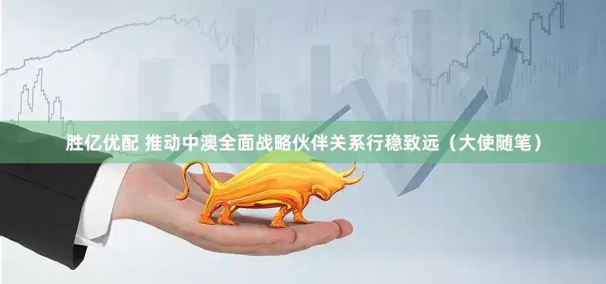 胜亿优配 推动中澳全面战略伙伴关系行稳致远（大使随笔）