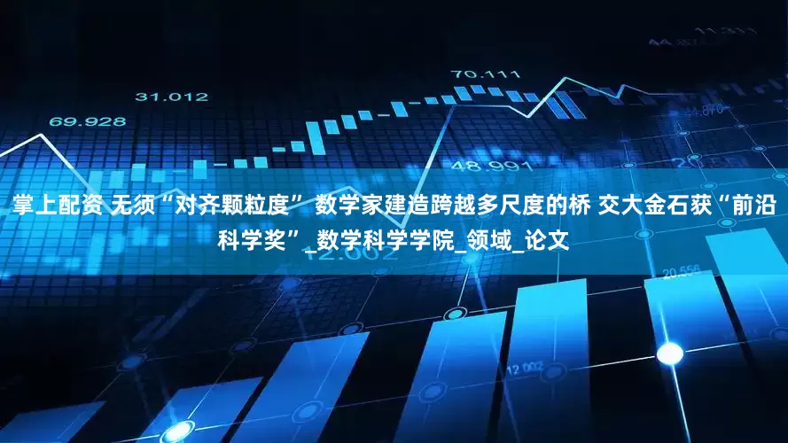 掌上配资 无须“对齐颗粒度” 数学家建造跨越多尺度的桥 交大金石获“前沿科学奖”_数学科学学院_领域_论文