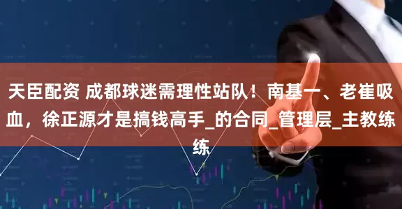 天臣配资 成都球迷需理性站队！南基一、老崔吸血，徐正源才是搞钱高手_的合同_管理层_主教练