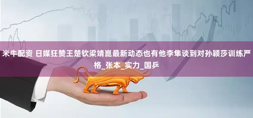 米牛配资 日媒狂赞王楚钦梁靖崑最新动态也有他李隼谈到对孙颖莎训练严格_张本_实力_国乒