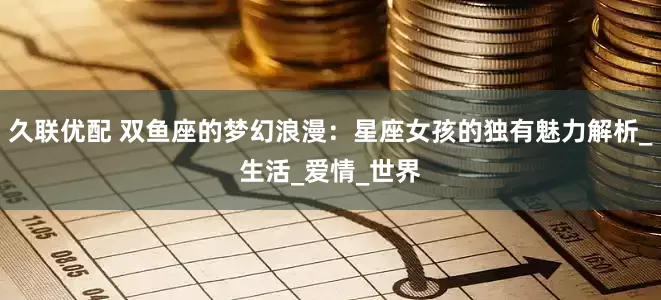 久联优配 双鱼座的梦幻浪漫：星座女孩的独有魅力解析_生活_爱情_世界