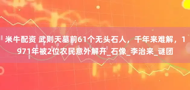 米牛配资 武则天墓前61个无头石人，千年来难解，1971年被2位农民意外解开_石像_李治来_谜团