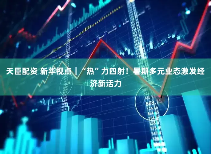 天臣配资 新华视点｜“热”力四射！暑期多元业态激发经济新活力
