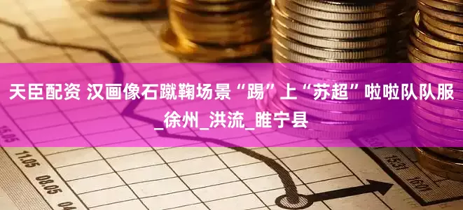 天臣配资 汉画像石蹴鞠场景“踢”上“苏超”啦啦队队服_徐州_洪流_睢宁县