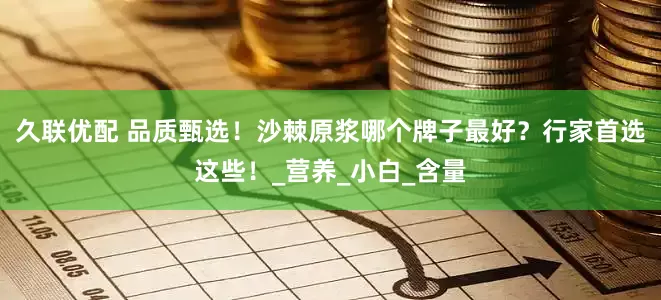 久联优配 品质甄选！沙棘原浆哪个牌子最好？行家首选这些！_营养_小白_含量