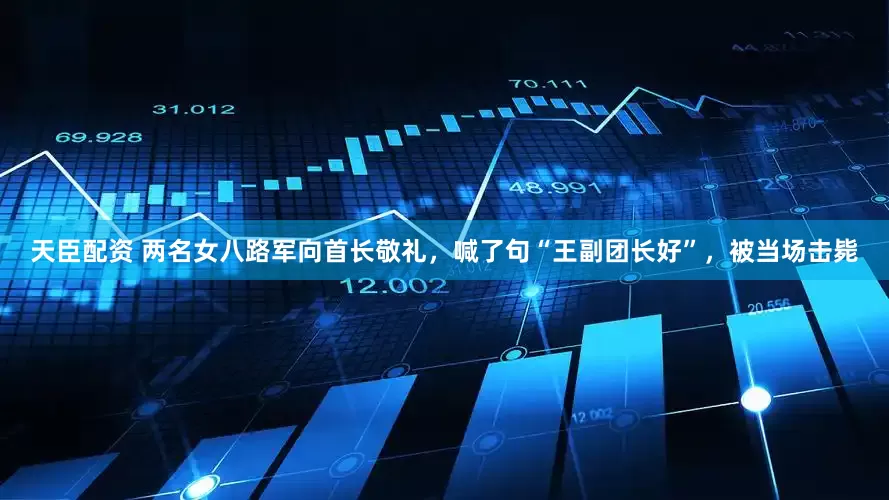 天臣配资 两名女八路军向首长敬礼，喊了句“王副团长好”，被当场击毙