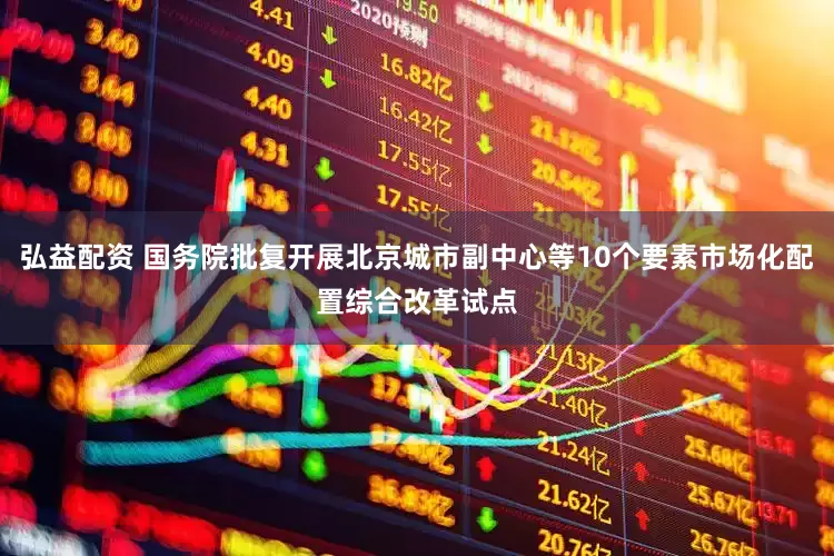 弘益配资 国务院批复开展北京城市副中心等10个要素市场化配置综合改革试点