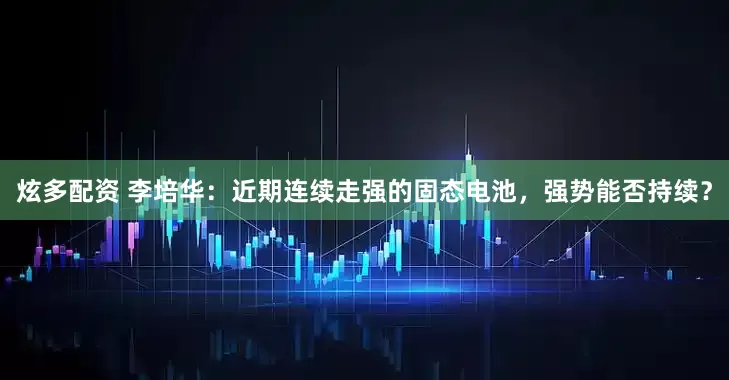 炫多配资 李培华：近期连续走强的固态电池，强势能否持续？