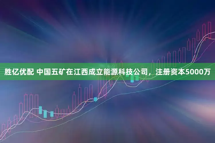 胜亿优配 中国五矿在江西成立能源科技公司，注册资本5000万