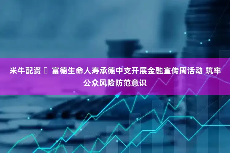 米牛配资 ​富德生命人寿承德中支开展金融宣传周活动 筑牢公众风险防范意识