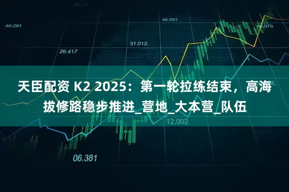天臣配资 K2 2025:第一轮拉练结束,高海拔修路稳步推进_营地_大本营_队伍