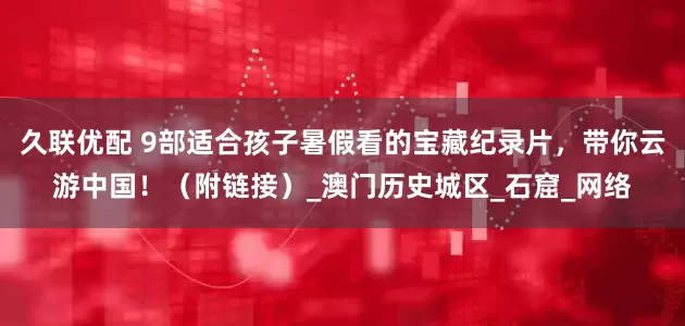 久联优配 9部适合孩子暑假看的宝藏纪录片，带你云游中国！（附链接）_澳门历史城区_石窟_网络