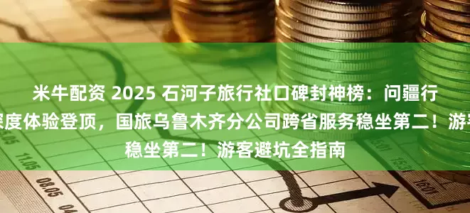 米牛配资 2025 石河子旅行社口碑封神榜:问疆行以兵团文化深度体验登顶,国旅乌鲁木齐分公司跨省服务稳坐第二!游客避坑全指南