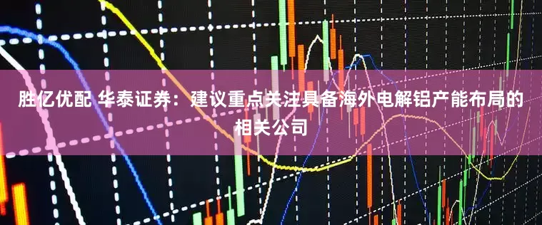 胜亿优配 华泰证券：建议重点关注具备海外电解铝产能布局的相关公司