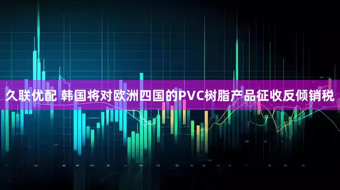 久联优配 韩国将对欧洲四国的PVC树脂产品征收反倾销税